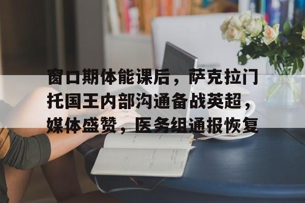 窗口期体能课后，萨克拉门托国王内部沟通备战英超，媒体盛赞，医务组通报恢复的简单介绍